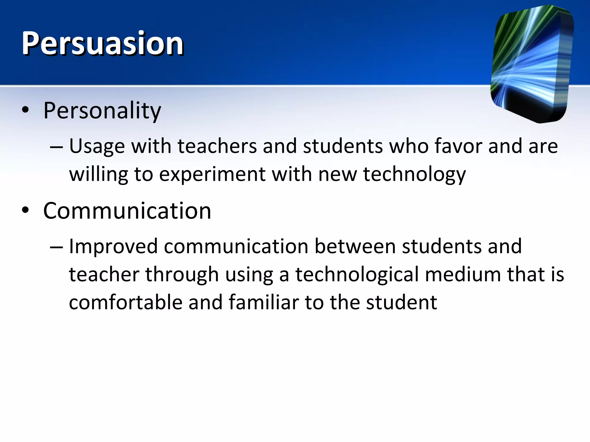 Persuasion Personality Usage with teachers and students who favor and are willing to experiment with new technology Communication Improved communication between students and teacher through using a technological medium that is comfortable and familiar to the student 