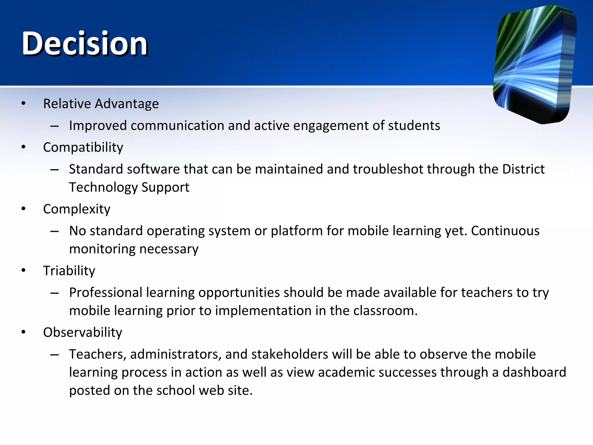 Decision Relative Advantage Improved communication and active engagement of students Compatibility Standard software that can be maintained and troubleshot through the District Technology Support Complexity No standard operating system or platform for mobile learning yet. Continuous monitoring necessary Triability Professional learning opportunities should be made available for teachers to try mobile learning prior to implementation in the classroom. Observability Teachers, administrators, and stakeholders will be able to observe the mobile learning process in action as well as view academic successes through a dashboard posted on the school web site. 