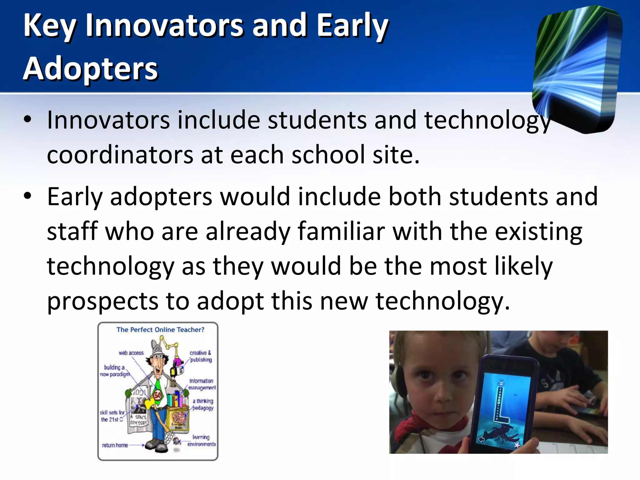 Key Innovators and Early Adopters Innovators include students and technology coordinators at each school site. Early adopters would include both students and staff who are already familiar with the existing technology as they would be the most likely prospects to adopt this new technology. 