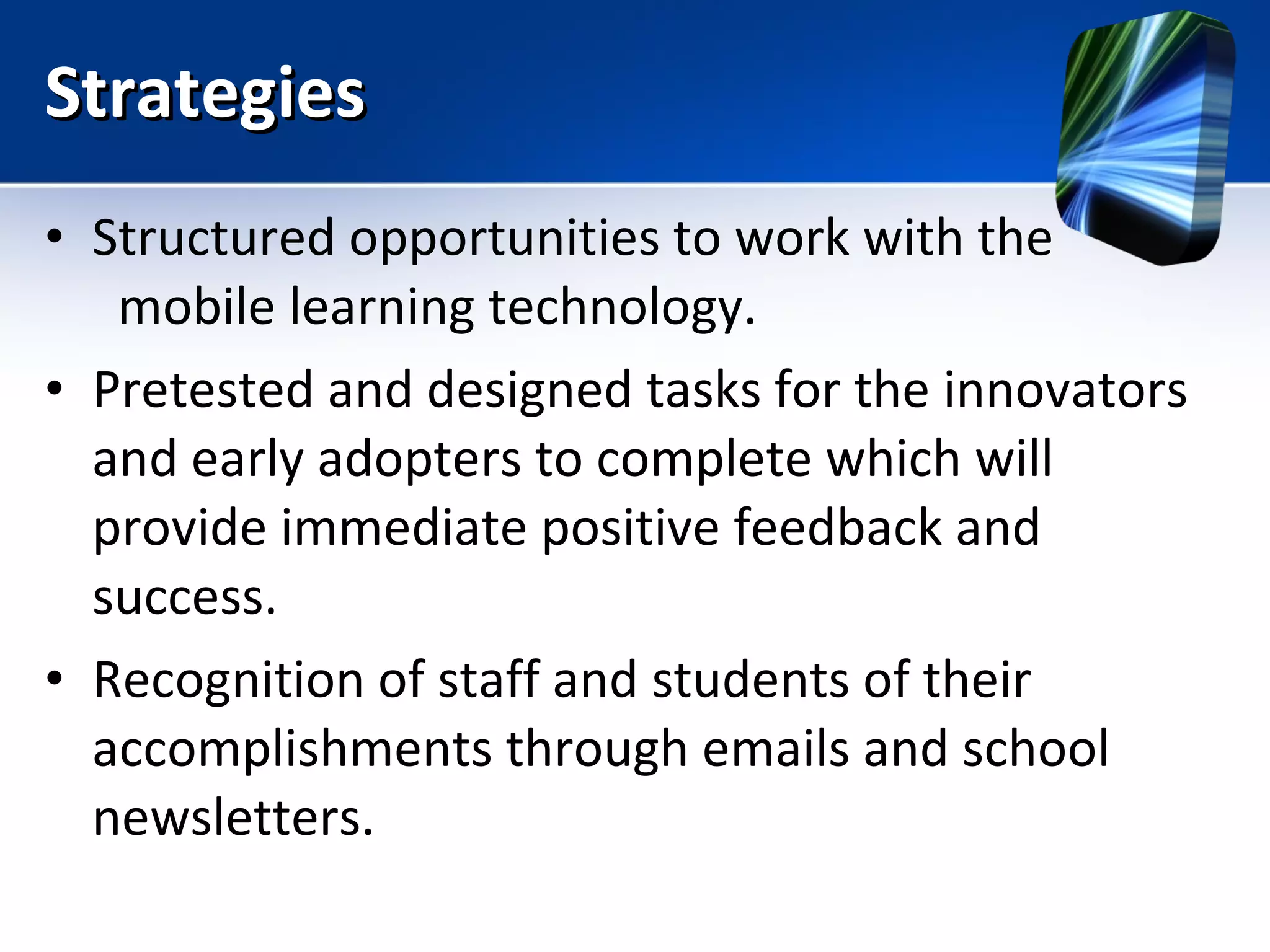 Strategies Structured opportunities to work with the  mobile learning technology.  Pretested and designed tasks for the innovators and early adopters to complete which will provide immediate positive feedback and success. Recognition of staff and students of their accomplishments through emails and school newsletters. 