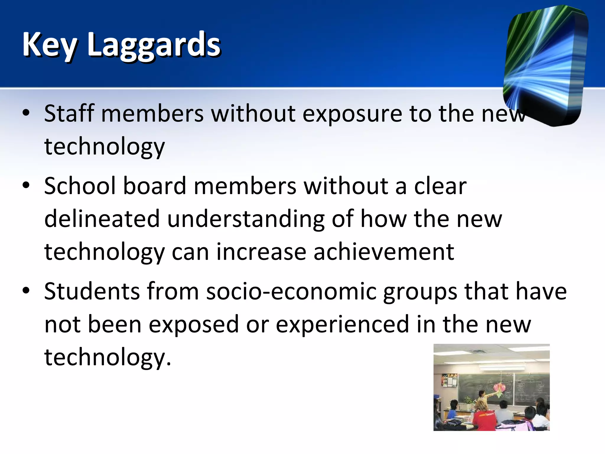 Key Laggards Staff members without exposure to the new technology School board members without a clear delineated understanding of how the new technology can increase achievement Students from socio-economic groups that have not been exposed or experienced in the new technology. 