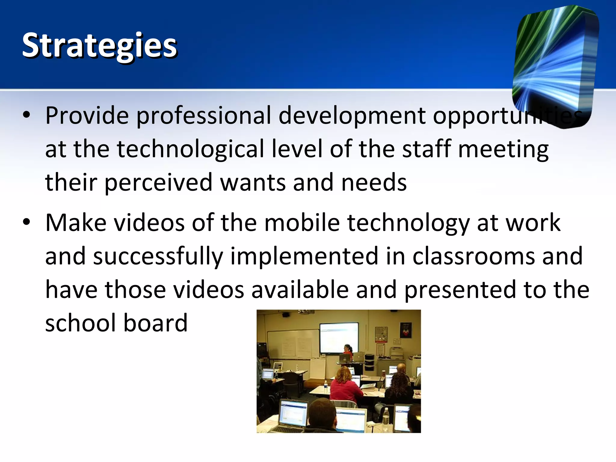 Strategies Provide professional development opportunities at the technological level of the staff meeting their perceived wants and needs Make videos of the mobile technology at work and successfully implemented in classrooms and have those videos available and presented to the school board  