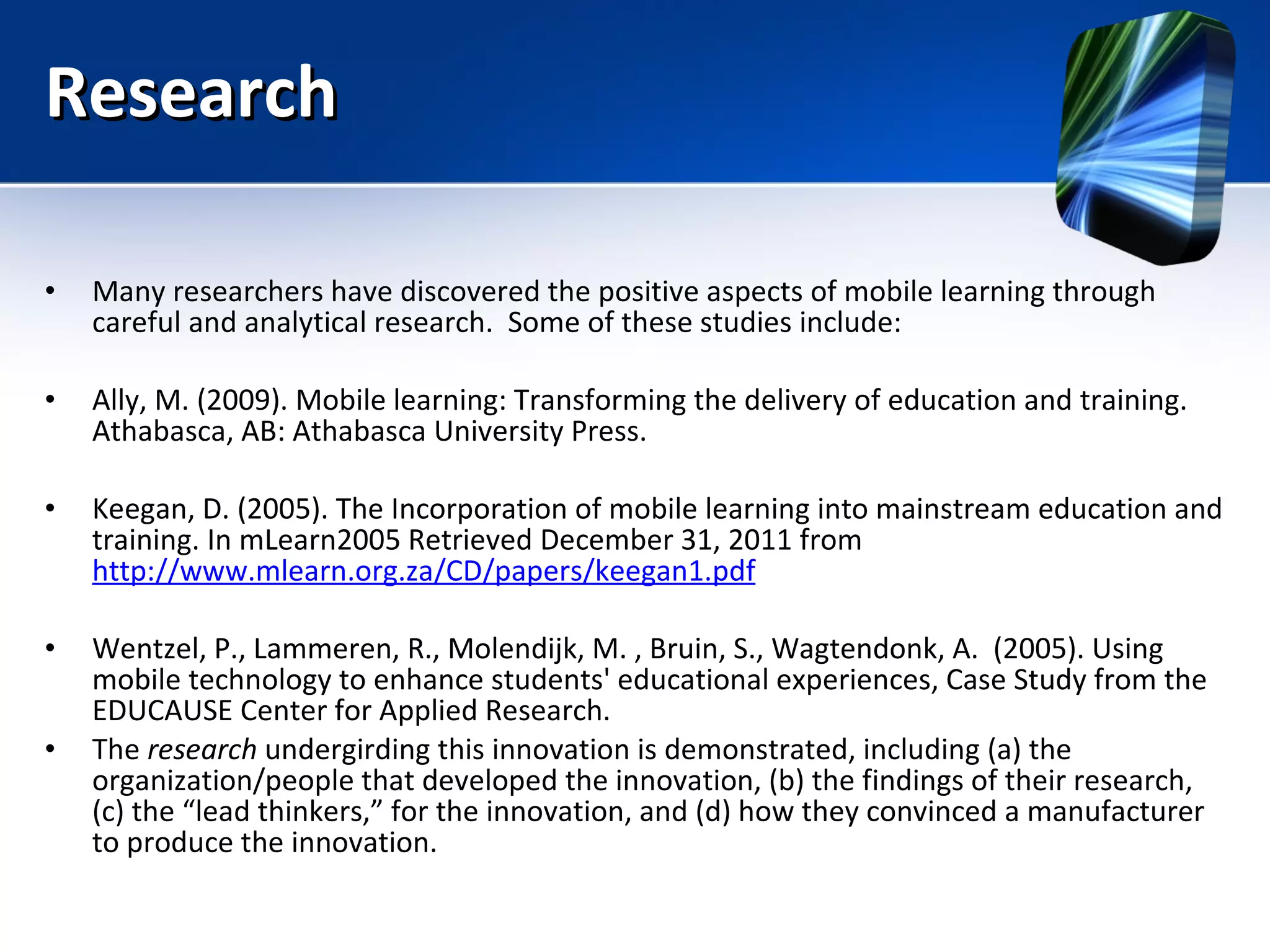 Research Many researchers have discovered the positive aspects of mobile learning through careful and analytical research.  Some of these studies include: Ally, M. (2009). Mobile   learning:   Transforming   the   delivery   of   education   and   training. Athabasca, AB: Athabasca University Press. Keegan, D. (2005). The Incorporation of mobile learning into mainstream education and training. In mLearn2005 Retrieved December 31, 2011 from  http://www.mlearn.org.za/CD/papers/keegan1.pdf Wentzel, P., Lammeren, R., Molendijk, M. , Bruin, S., Wagtendonk, A.  (2005). Using mobile technology to enhance students' educational experiences, Case Study from the EDUCAUSE Center for Applied Research. The  research  undergirding this innovation is demonstrated, including (a) the organization/people that developed the innovation, (b) the findings of their research, (c) the “lead thinkers,” for the innovation, and (d) how they convinced a manufacturer to produce the innovation. 