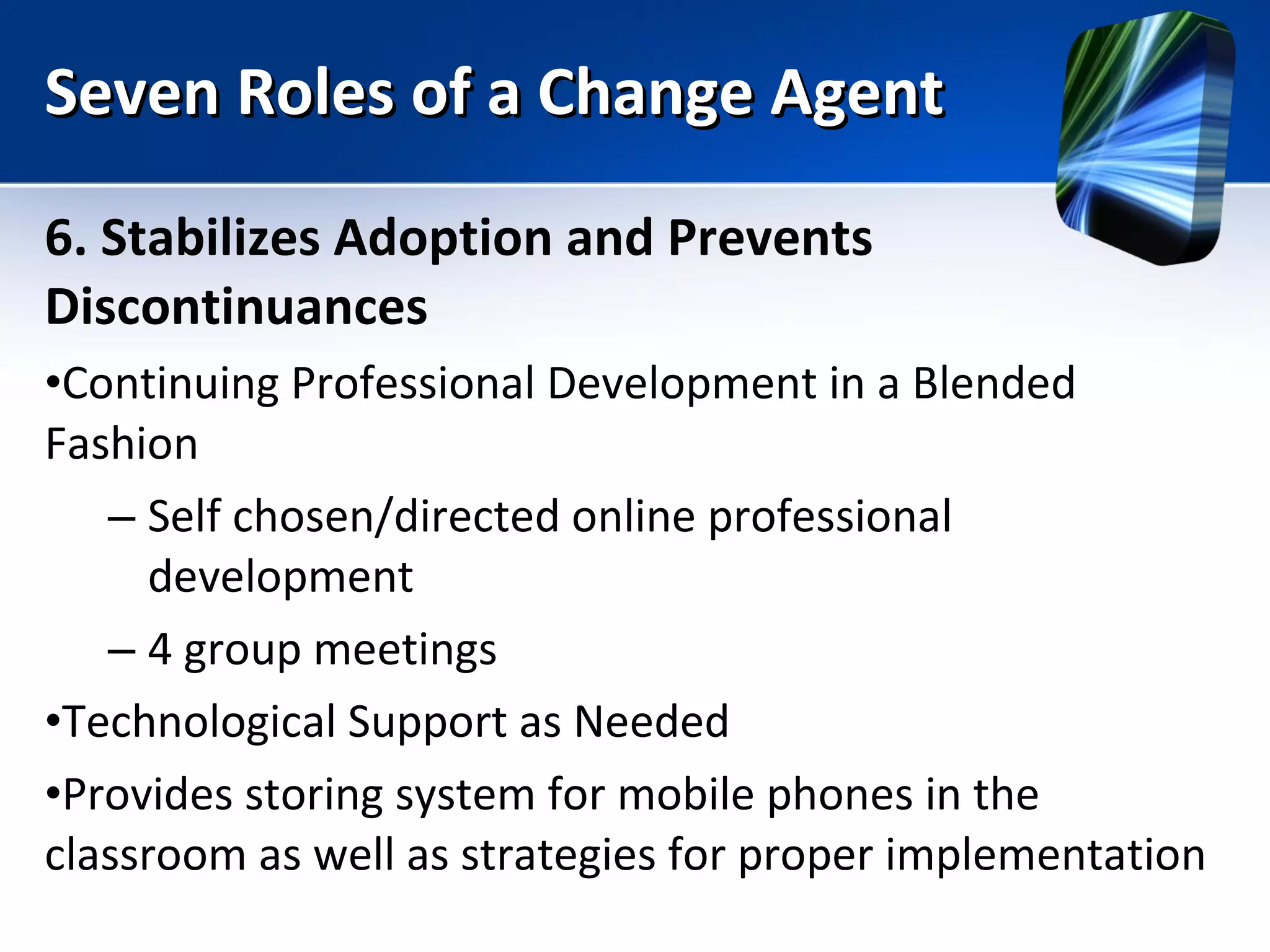 Seven Roles of a Change Agent 6. Stabilizes Adoption and Prevents Discontinuances Continuing Professional Development in a Blended Fashion Self chosen/directed online professional development 4 group meetings Technological Support as Needed Provides storing system for mobile phones in the classroom as well as strategies for proper implementation 