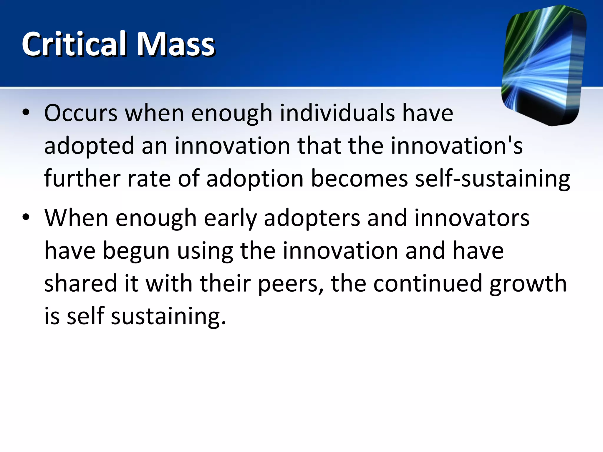 Critical Mass Occurs when enough individuals have  adopted an innovation that the innovation's further rate of adoption becomes self-sustaining  When enough early adopters and innovators have begun using the innovation and have shared it with their peers, the continued growth is self sustaining. 