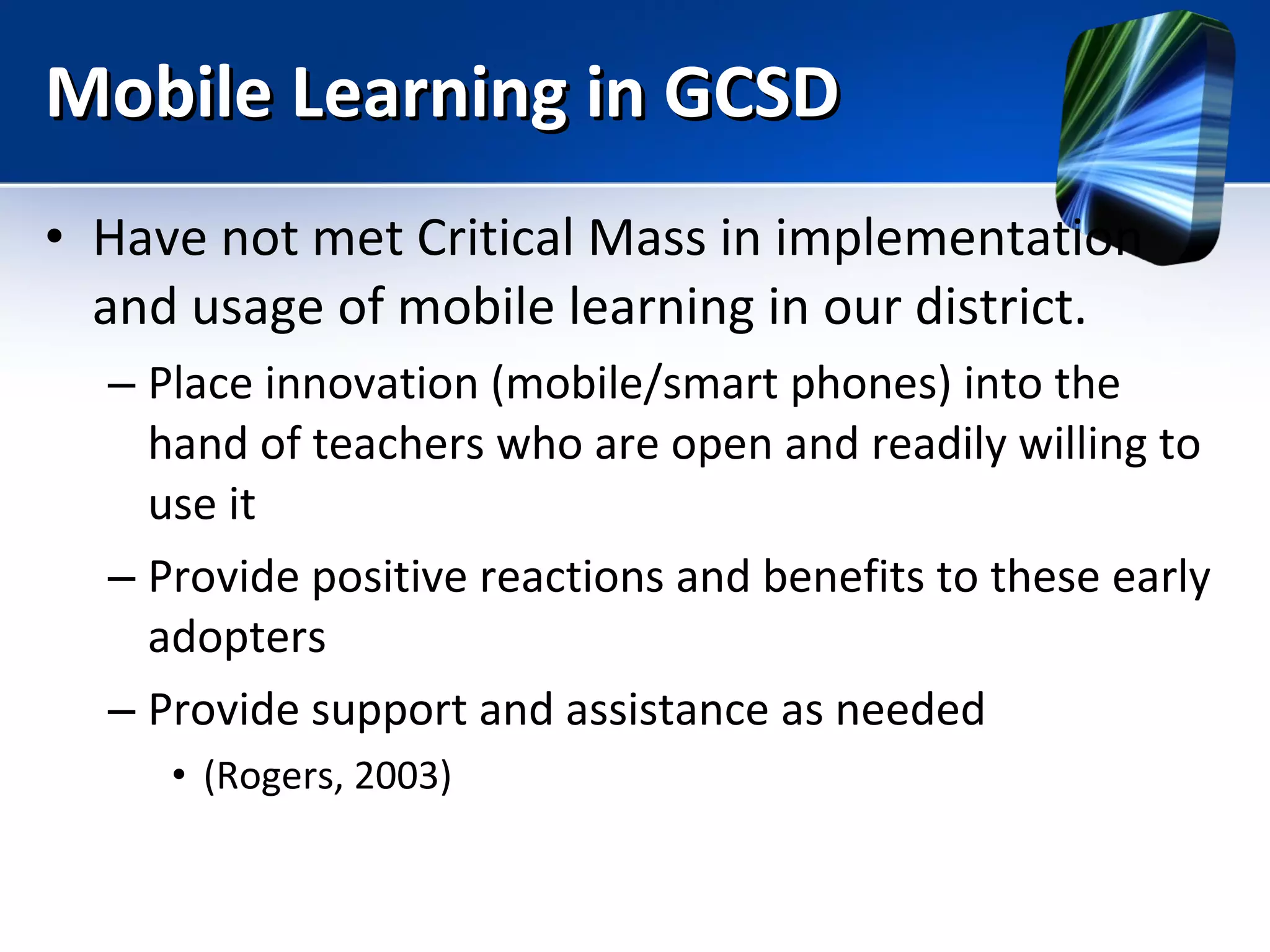 Mobile Learning in GCSD Have not met Critical Mass in implementation and usage of mobile learning in our district. Place innovation (mobile/smart phones) into the hand of teachers who are open and readily willing to use it Provide positive reactions and benefits to these early adopters Provide support and assistance as needed (Rogers, 2003) 
