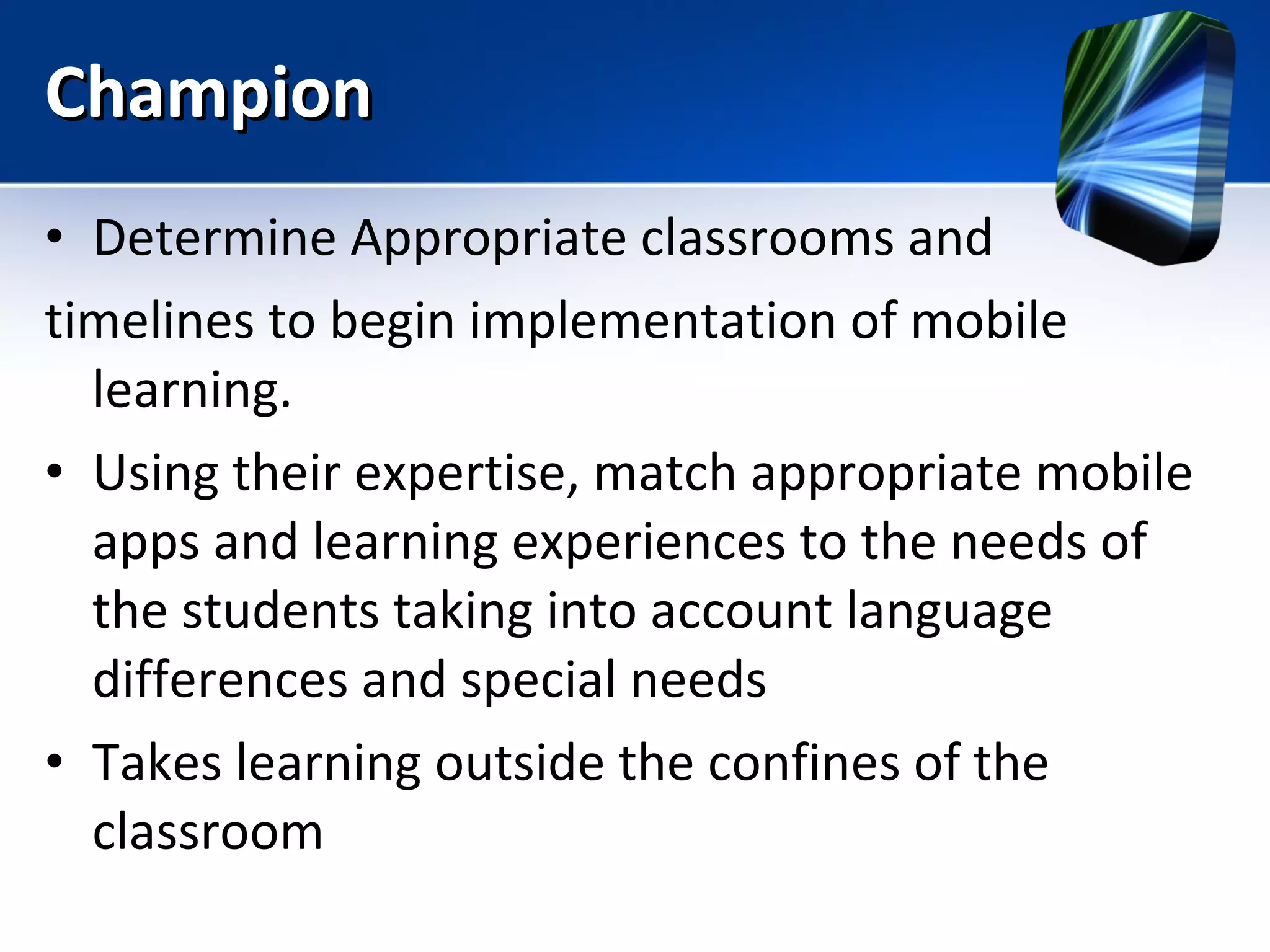 Champion  Determine Appropriate classrooms and  timelines to begin implementation of mobile learning. Using their expertise, match appropriate mobile apps and learning experiences to the needs of the students taking into account language differences and special needs Takes learning outside the confines of the classroom 