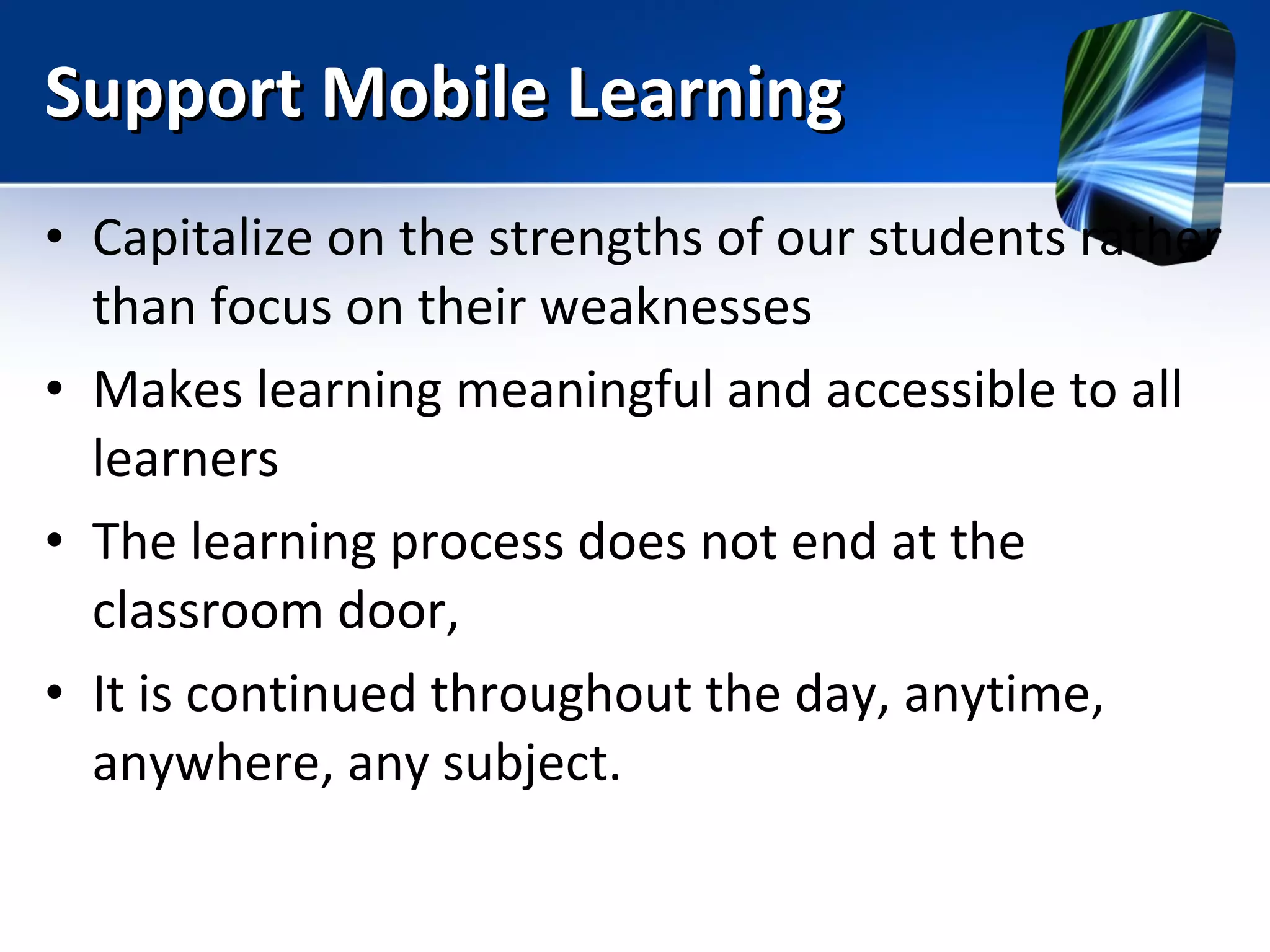 Support Mobile Learning Capitalize on the strengths of our students rather than focus on their weaknesses Makes learning meaningful and accessible to all learners The learning process does not end at the classroom door,  It is continued throughout the day, anytime, anywhere, any subject. 