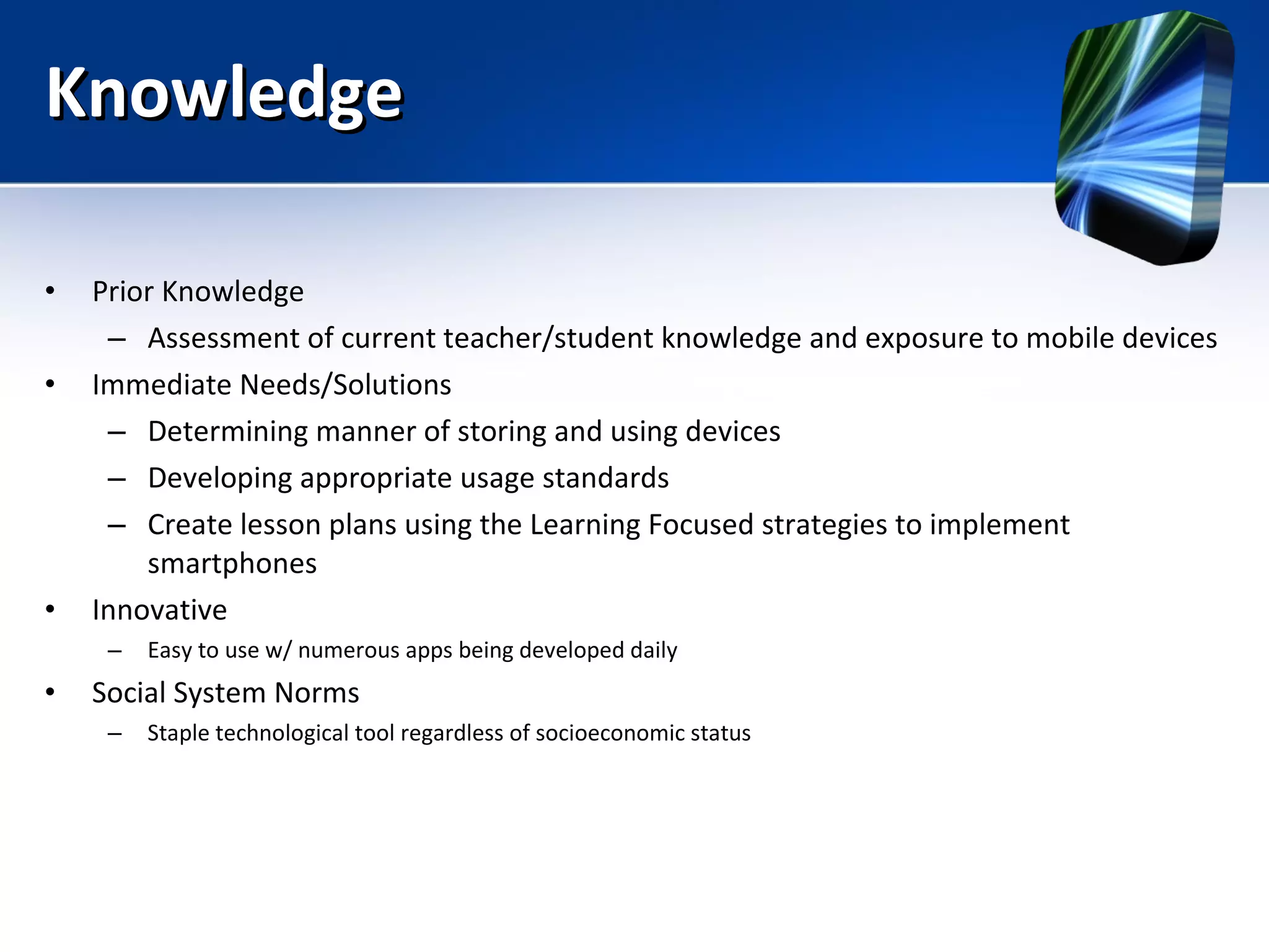 Knowledge Prior Knowledge Assessment of current teacher/student knowledge and exposure to mobile devices Immediate Needs/Solutions Determining manner of storing and using devices Developing appropriate usage standards Create lesson plans using the Learning Focused strategies to implement smartphones Innovative Easy to use w/ numerous apps being developed daily Social System Norms Staple technological tool regardless of socioeconomic status 