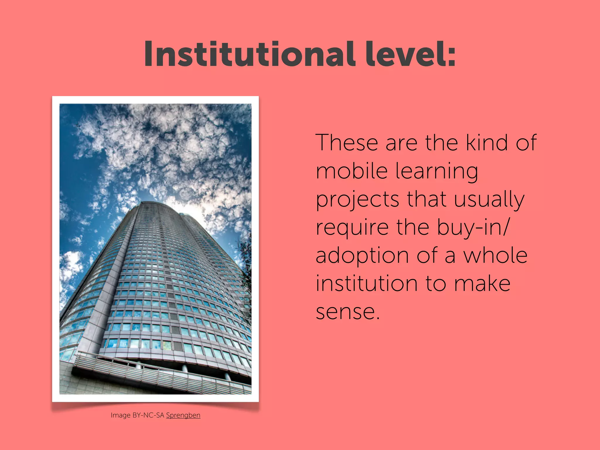 Institutional level:

                           These are the kind of
                           mobile learning
                           projects that usually
                           require the buy-in/
                           adoption of a whole
                           institution to make
                           sense.



Image BY-NC-SA Sprengben
 