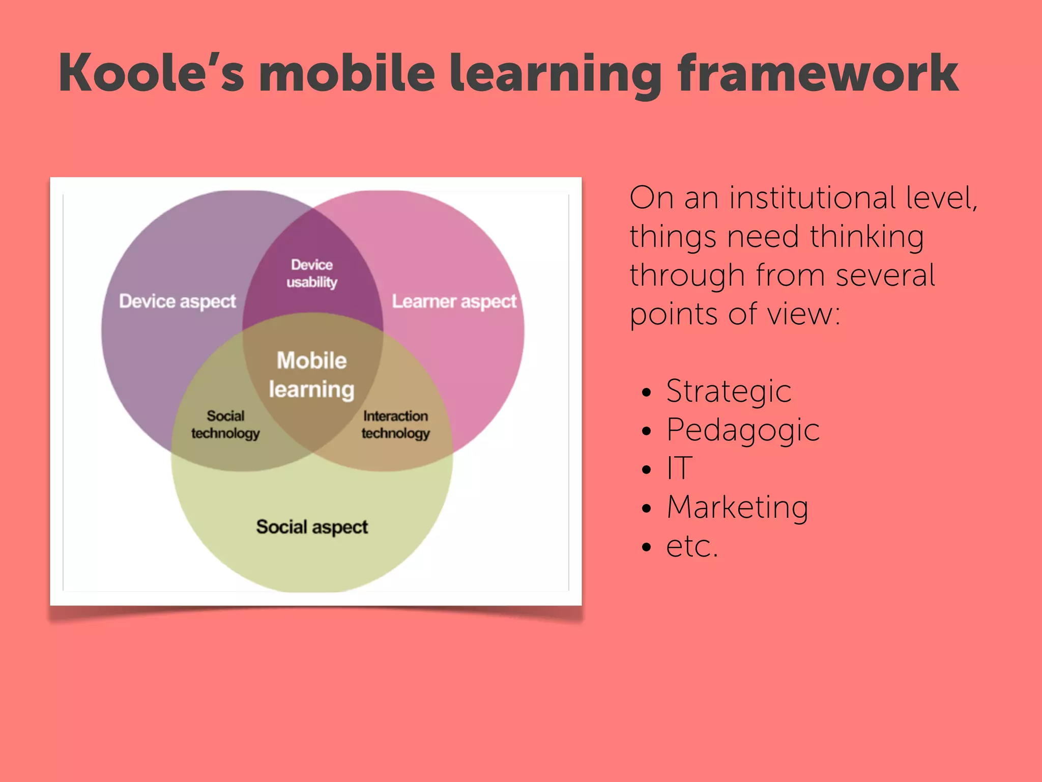 Koole’s mobile learning framework

                    On an institutional level,
                    things need thinking
                    through from several
                    points of view:
                     
                      • Strategic
                      • Pedagogic
                      • IT
                      • Marketing
                      • etc.
 