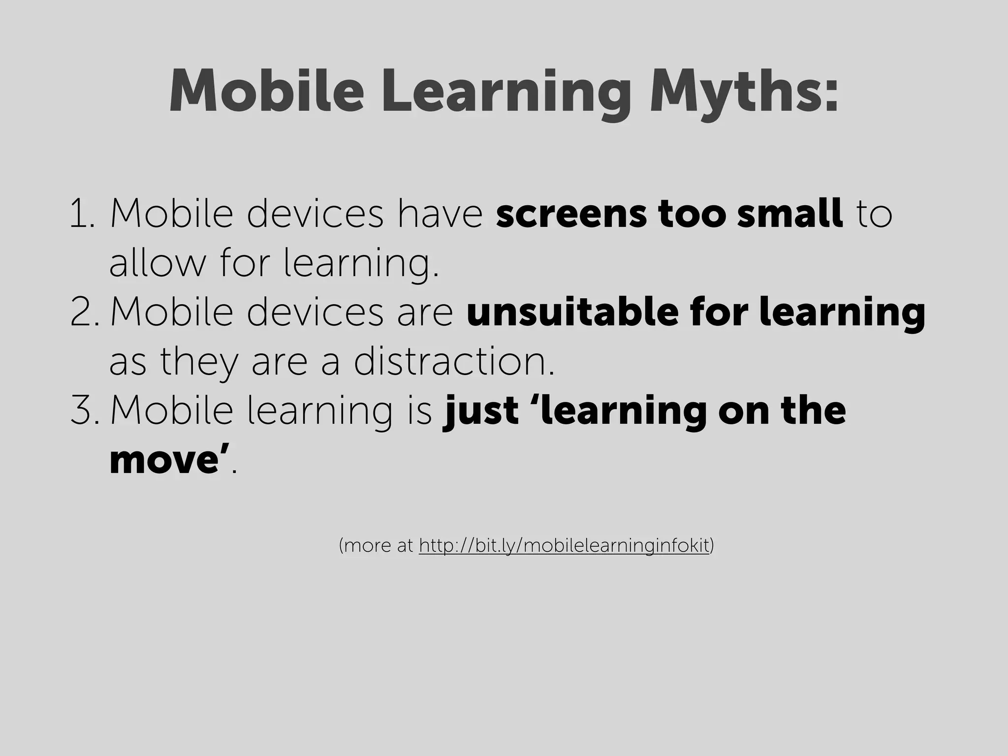 Mobile Learning Myths:
1. Mobile devices have screens too small to
   allow for learning.
2. Mobile devices are unsuitable for learning
   as they are a distraction.
3. Mobile learning is just ‘learning on the
   move’.
                (more at http://bit.ly/mobilelearninginfokit)



    
 