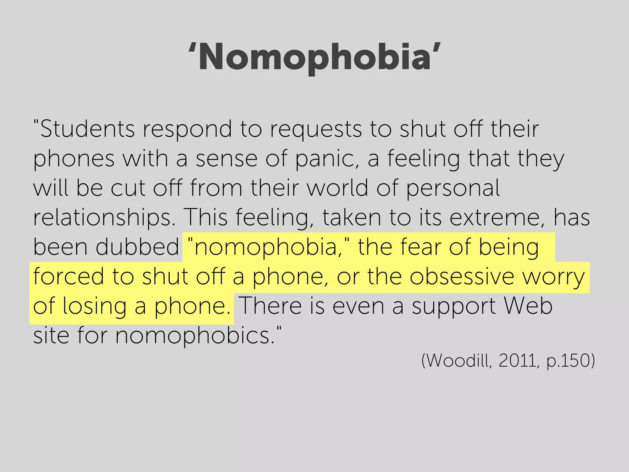 ‘Nomophobia’
"Students respond to requests to shut oﬀ their
phones with a sense of panic, a feeling that they
will be cut oﬀ from their world of personal
relationships. This feeling, taken to its extreme, has
been dubbed "nomophobia," the fear of being
forced to shut oﬀ a phone, or the obsessive worry
of losing a phone. There is even a support Web
site for nomophobics."
                                     (Woodill, 2011, p.150)
 