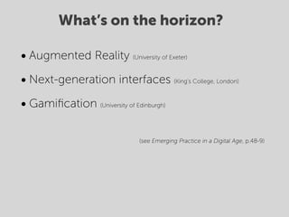 What’s on the horizon?

• Augmented Reality         (University of Exeter)



• Next-generation interfaces                (King’s College, London)



• Gamiﬁcation   (University of Edinburgh)




                              (see Emerging Practice in a Digital Age, p.48-9)
 