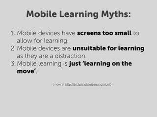 Mobile Learning Myths:
1. Mobile devices have screens too small to
   allow for learning.
2. Mobile devices are unsuitable for learning
   as they are a distraction.
3. Mobile learning is just ‘learning on the
   move’.
                (more at http://bit.ly/mobilelearninginfokit)



    
 