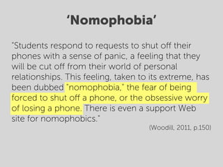 ‘Nomophobia’
"Students respond to requests to shut oﬀ their
phones with a sense of panic, a feeling that they
will be cut oﬀ from their world of personal
relationships. This feeling, taken to its extreme, has
been dubbed "nomophobia," the fear of being
forced to shut oﬀ a phone, or the obsessive worry
of losing a phone. There is even a support Web
site for nomophobics."
                                     (Woodill, 2011, p.150)
 