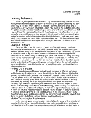 Alexander Stevenson
                                                                                   dai-210

Learning Preference:
!   In the beginning of this class I found out my personal learning preferences. I am
mainly moderate in the aspects of active(1), intuitive(3) and global(1) learning, but lean
all the way to one side when it comes to visual(11) learning. I am and for as long as I
can remember, a very visually inﬂuenced person. Now that It is the end of the semester,
I’ve gotten some time to see these ﬁndings in action and for the most part I can say that
I agree. I have the most ease learning with Visual cues, but I have found myself to be
more of a sequential learner as time goes on. I think it might be that understanding the
parts of a situation really helps me to get the big global picture. I had never really given
much thought to learning preferences before this class, but I think that ﬁnding mine out
was worthwhile because it let me play to my strengths and really contributed to my
personal success.
Learning Pathway:
!      Because I like to get the most out of every bit of technology that I purchase, I
decided to be a learning warrior. I ﬁnd it difﬁcult to use many pieces of technology for
different tasks so trying to use each piece for many tasks is right up my alley. My Iphone
is now being used as my ﬂash cards, online search resource and quiz application;
where before this class it was just what I played words with friends on. Being a learning
warrior to me means learning how to use each technology and resource with the skill
and tactics of a master, and though I am still learning I hope I will one day attain such a
level of understanding. Through getting deep understanding into the technologies that
we covered in class I was able to get a bevy of useful information and tips utilize in my
educational career.
Activity Contribution:
!      Through this course I learned mainly through exposure to different techniques
and technologies. Looking back, I found the activities in the Microblogs unit helped to
broaden my understanding of what can be done with a mobile resource such as twitter.
This unit allowed me to ask questions about twitter, and do hands on experiments to
help satisfy my learning goals. I saw this activity to also be most effective in learning
with others, by allowing me to get many perspectives on a given issue through
searching tags on twitter. Speciﬁcally I found the activities on tablets helpful to gain a
deeper understanding of how to use mobile technology for my learning. The application
on the Ipad that showed the different parts of the brain is a perfect example of just how
in depth and intuitive these technologies can get. Having this sort of resource available
in a mobile format is proving to be a great advantage in my education. I hadn’t really
thought of using Ipads and tablets to beneﬁt my learning in such a speciﬁc way until this
doing this activity, but after a trial run, it seems only logical to do so.
Mobile Technologies Exploration:
!      In the learning quest for microblogs, I was able to get a grasp on the educational
beneﬁts of twitter. What I learned in this class was easily applicable to my studies and
individual learning. This was most apparent when searching tags and trending topics to
 