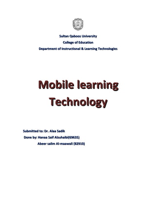Sultan Qaboos University
                          College of Education
          Department of Instructional & Learning Technologies




         Mobile learning
          Technology

Submitted to: Dr. Alaa Sadik
Done by: Hanaa Saif Alzuhaibi(69635)
         Abeer salim Al-maawali (82910)
 