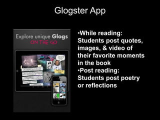 Glogster App

     •While reading:
     Students post quotes,
     images, & video of
     their favorite moments
     in the book
     •Post reading:
     Students post poetry
     or reflections
 