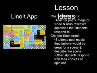 Lesson
LinoIt App        Ideas image or
             •Chapter Reflections:
                •Teacher posts
                video & asks reflective
                questions that students
                respond to
             •Chapter Soundtrack:
                •Students post music
                they believe would be
                great for a scene &
                describe the scene
                •Other students respond
                with their choices or
                opinions
 
