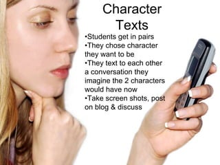 Character
      Texts
•Students get in pairs
•They chose character
they want to be
•They text to each other
a conversation they
imagine the 2 characters
would have now
•Take screen shots, post
on blog & discuss
 
