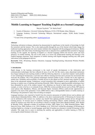 Journal of Education and Practice                                                                     www.iiste.org
ISSN 2222-1735 (Paper) ISSN 2222-288X (Online)
Vol 3, No 7, 2012



Mobile Learning to Support Teaching English as a Second Language
                                         Maryam Tayebinik 1* Dr. Marlia Puteh 2
    1.   Faculty of Education , Universiti Technologi Malaysia, 81310, UTM Skudai, Johur, Malaysia
    2.   Language Academy, Universiti Technologi Malaysia, International campus, 54100, Kuala Lumpur,
         Malaysia
    * E-mail of the corresponding author: ttayebi@gmail.com


Abstract
Technology utilization in distance education has demonstrated its significance in the transfer of knowledge for both
the instructors and the learners. This is also made possible through the use of the Internet which helps change the
traditional teaching approaches into more modern methods when integrated with the pedagogical instruction. Mobile
devices together with other forms of technology-based tools in education have established their potential in language
teaching. In this regards, the Teaching of English as a Second Language (TESL) has become easier and more
attractive via mobile learning. The aim of this study is to review the mobile-based teaching and learning in the
English language classroom. Such integration of mobile learning with English language teaching may offer great
innovations in the pedagogical delivery.
Keywords: TESL, M-learning, Distance Education, Language Teaching/Learning, Educational Wireless Portable
Tools, Technology


1. Introduction
Rapid change in the learning environment is the result of speedy developments in the information and
communication technologies that have affected all areas of our life. For this reason, many educational institutions
have begun looking for new teaching models to fulfil the following objectives: to meet their students’ needs parallel
to new technological introductions, to provide more effective learning activities and to promote the environment that
motivates the students. One of the potential technologies deemed suitable to play a fruitful role in this regard are
mobile ones. Portability and accessibility of mobile devices in this digital era have attracted many scholars to apply
them in the educational settings. Furthermore, several researchers have attempted to prove applicability of mobile
learning as modern ways of teaching and learning (Naismith, 2004). Moreover, applying portable technologies have
been demanded by most of the modern learners who oftentimes are forced to study anywhere and anytime, for
example, at work, in the bus or at weekends (Evans, 2008).The wireless portable devices such as IPods, MP3 players,
smart phones (like Blackberry, iPhone), and Personal Digital Assistants (PDAs) could provide opportunities to
respond to the need of this generation. Evans (2008) believes that a distinguishable feature of mobile learning or
M-learning is the potential to study when travelling on transport.
Language learning is also expected to benefit from the extensive possession of mobile devices such as phones and
media players (Kukulska-Hulme, 2006). In addition to the above mentioned profits of M-learning for learners that
can be attributed to ESL learners too, teachers may benefit from applying portable wireless devices through their
teaching process. To increase access to authentic teaching and learning subjects, mobile technology can be used
mainly by teachers even when they are travelling to schools or arrange lesson plans (Shohel & Banks, 2010; Shohel
& Shrestha, 2010). Although a number of researchers (Collins, 2005; Ogata, et al., 2006; Kukulska-Hulme, 2006;
Sarica & Cavus, 2009; Guerrero, et al., 2010; Sandberg, et al., 2010) have verified the advantages of M-learning in
teaching English as a foreign or second language, great deal of teachers are reluctant to include M-learning in their
schedule. This study tries to assist in clarifying the usability and applicability of mobile learning in TESL by
reviewing the related literature in this area.



                                                         56
 