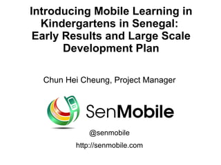 Introducing Mobile Learning in
  Kindergartens in Senegal:
 Early Results and Large Scale
       Development Plan

  Chun Hei Cheung, Project Manager




             @senmobile
         http://senmobile.com
 