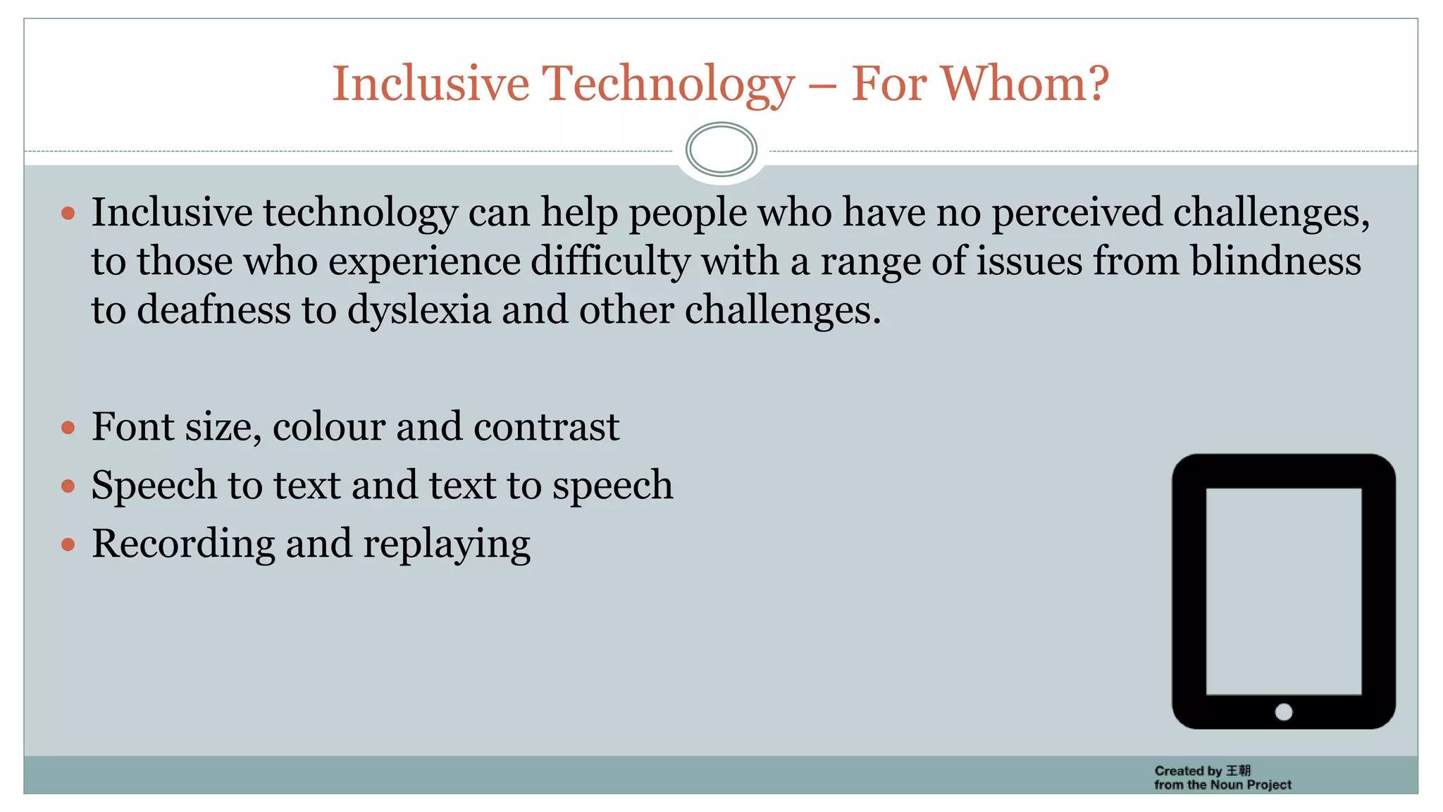 Inclusive Technology – For Whom?
 Inclusive technology can help people who have no perceived challenges,
to those who experience difficulty with a range of issues from blindness
to deafness to dyslexia and other challenges.
 Font size, colour and contrast
 Speech to text and text to speech
 Recording and replaying
 