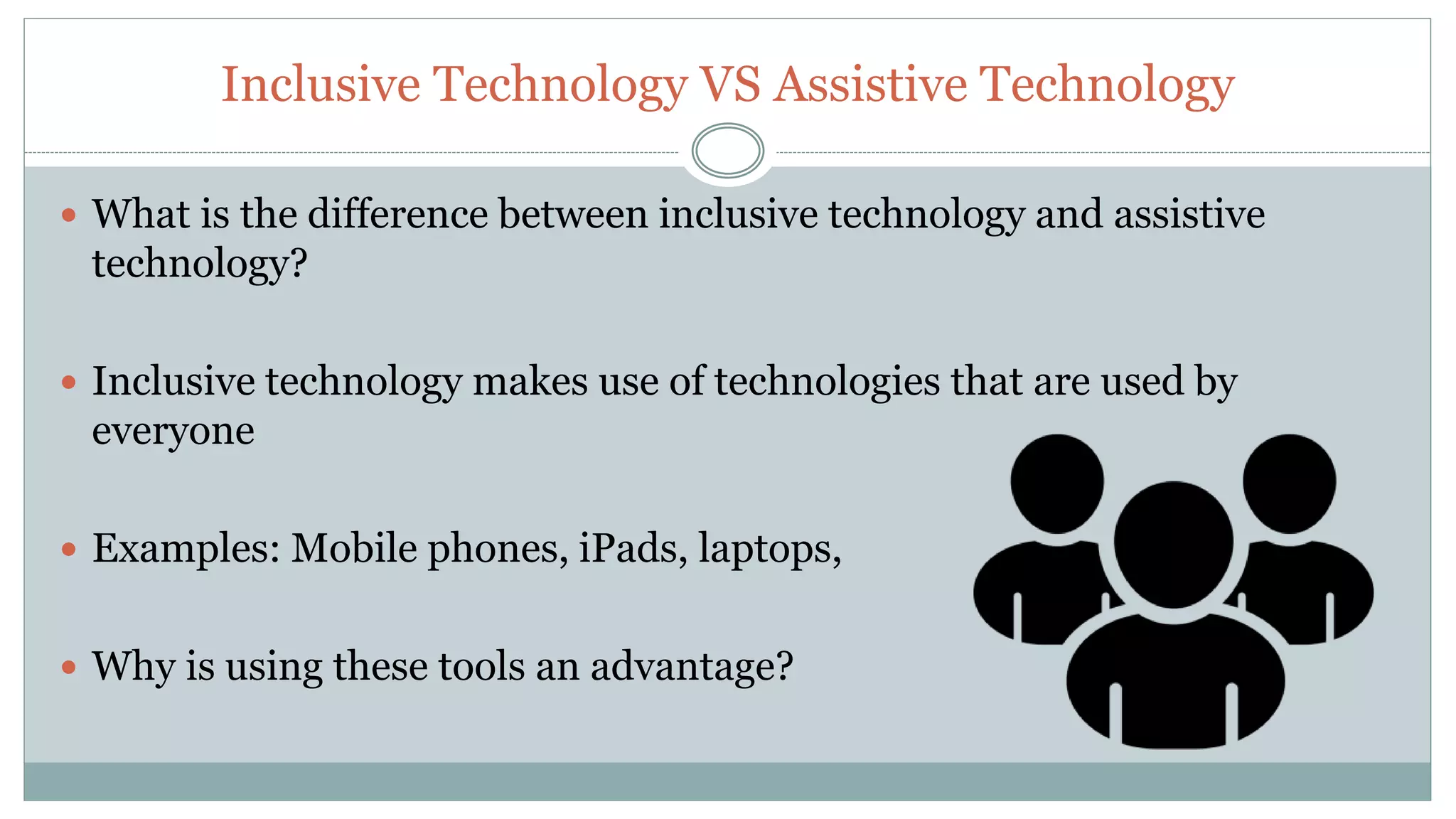 Inclusive Technology VS Assistive Technology
 What is the difference between inclusive technology and assistive
technology?
 Inclusive technology makes use of technologies that are used by
everyone
 Examples: Mobile phones, iPads, laptops,
 Why is using these tools an advantage?
 
