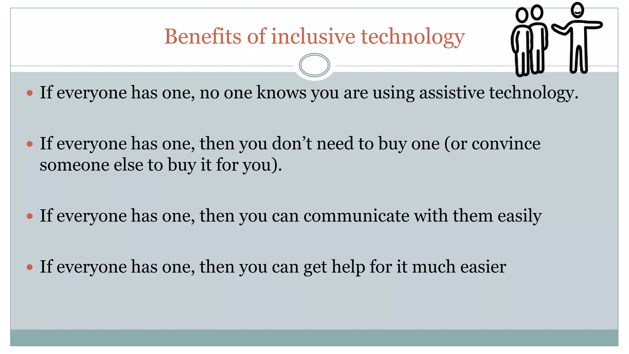 Benefits of inclusive technology
 If everyone has one, no one knows you are using assistive technology.
 If everyone has one, then you don’t need to buy one (or convince
someone else to buy it for you).
 If everyone has one, then you can communicate with them easily
 If everyone has one, then you can get help for it much easier
 