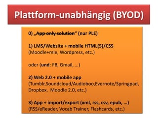 Plattform-unabhängig (BYOD)
  0) „App only solution“ (nur PLE)

  1) LMS/Website + mobile HTML(5)/CSS
  (Moodle+mle, Wordpress, etc.)

  oder (und: FB, Gmail, …)

  2) Web 2.0 + mobile app
  (Tumblr,Soundcloud/Audioboo,Evernote/Springpad,
  Dropbox, Moodle 2.0, etc.)

  3) App + import/export (xml, rss, csv, epub, …)
  (RSS/eReader, Vocab Trainer, Flashcards, etc.)
 