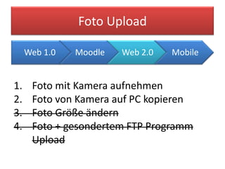 Foto Upload

     Web 1.0   Moodle   Web 2.0   Mobile


1.    Foto mit Kamera aufnehmen
2.    Foto von Kamera auf PC kopieren
3.    Foto Größe ändern
4.    Foto + gesondertem FTP Programm
      Upload
 