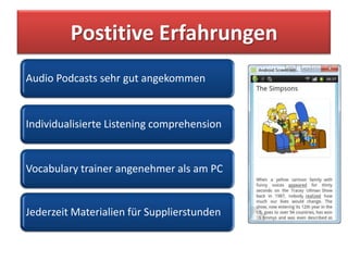 Postitive Erfahrungen
Audio Podcasts sehr gut angekommen


Individualisierte Listening comprehension


Vocabulary trainer angenehmer als am PC


Jederzeit Materialien für Supplierstunden
 