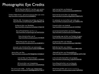 Photographic Eye Credits
              DSP 55: Mech Eye 2007-07-11 by ﬂickr user vernhart     Light Lines by ﬂickr user BottleLeaf
              http://www.ﬂickr.com/photos/vernhart/784617854/        http://www.ﬂickr.com/photos/bottleleaf/2684002442/

   Goldener Bilderrahmen - gold picture frame by ﬂickr user eriwst   Rocks lead the eye by ﬂickr user digitalsadhu
   http://www.ﬂickr.com/photos/eriwst/2303608353/                    http://www.ﬂickr.com/photos/digitalsadhu/2408491675/

           P365 Day 184 - Converging Lines by ﬂickr user Paolo G     I’m waiting for my man by ﬂickr user onkel_wart
           http://www.ﬂickr.com/photos/paolo_g2005/3685662178/       http://www.ﬂickr.com/photos/onkel_wart/2038421770/

              Sail Boat by ﬂickr user MarkKelley                     Framed! by ﬂickr user freebird4
              http://www.ﬂickr.com/photos/markkelley/157662318/      http://www.ﬂickr.com/photos/freebird4/143459063/

                Rule of Thirds? By ﬂickr user G a r r y              you’ve been framed by ﬂickr user Yersinia
                http://www.ﬂickr.com/photos/garry61/3697553554/      http://www.ﬂickr.com/photos/yersinia/2439823650/

                    Rule of thirds by ﬂickr user fd                  Framed golden tiger by ﬂickr user Tambako the Jaguar
                    http://www.ﬂickr.com/photos/john/144190539/      http://www.ﬂickr.com/photos/tambako/2528329481/

               Wheat View by ﬂickr user herrolm                      perspective by ﬂickr user littlenelly
               http://www.ﬂickr.com/photos/herrolm/3628078741/       http://www.ﬂickr.com/photos/littlenelly/1428439851/

          stone pier rule of thirds by ﬂickr user petervanallen      Buffy Baird by ﬂickr user mikebaird
          http://www.ﬂickr.com/photos/petervanallen/3220860090/      http://www.ﬂickr.com/photos/mikebaird/1388416458/

        Jake by ﬂickr user Shea                                      10photo05 by ﬂickr user PhotopediaPhotos
        http://www.ﬂickr.com/photos/9457586@N06/1035068624/          http://www.ﬂickr.com/photos/12150723@N06/1607914728/

                   Lines by ﬂickr user Martin Deutsch                at the end of the day by ﬂickr user g.originals
                   http://www.ﬂickr.com/photos/teﬂon/133554502/      http://www.ﬂickr.com/photos/g_originals/421093184/

                  Off Line by ﬂickr user h.koppdelaney               frame ﬁlling leaf by ﬂickr user Leo Reynolds
                  http://www.ﬂickr.com/photos/h-k-d/2559449536/      http://www.ﬂickr.com/photos/lwr/55258454/

       The curve in the middle … by ﬂickr user 1Happysnapper         ﬁll the frame by ﬂickr user l e a h | r a c h e l l e
       http://www.ﬂickr.com/photos/21560098@N06/3547128317/          http://www.ﬂickr.com/photos/leahrachelle/1469949925/
 