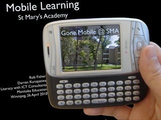 Mobile Learning
            St M ary’s Academy

                                    Go ne Mobile @ SMA




                    Rob Fisher
                              a
           Darr en Kuropatw
                               s
              IC T Consultant
Literacy with                  n
           Manit oba Educatio
                                0
       Winnipeg  , 26 April 201
 