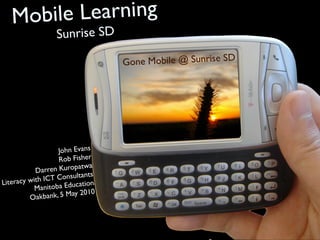Mobile Learning
                  Sunrise SD

                                  Go ne Mobile @ Sunrise SD




                   John Evans
                   Rob Fisher
                            wa
           Da rren Kuropat
                            nts
              ICT Consulta
Literacy with               ion
           Ma nitoba Educat
                            010
         Oak  bank, 5 May 2
 