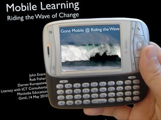 Mobile Learning
    Riding t   hange
             he Wave of C
                                                                e
                                   G one Mobile @ Riding the Wav




                     John Evans
                     Rob Fisher
                             wa
           Da rren Kuropat
                             nts
              ICT Consulta
Literacy with                ion
           Ma nitoba Educat
                             010
            Gi mli, 14 May 2
 