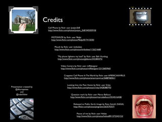 Credits
                           Cell Phone by ﬂickr user JonJon2k8
                           http://www.ﬂickr.com/photos/jonjon_2k8/340305918/


                              MOTOKRZR by ﬂickr user 96dpi
                              http://www.ﬂickr.com/photos/96dpi/817415030/


                                 Mouth by ﬂickr user timbobee
                                 http://www.ﬂickr.com/photos/timbobee/112621668/


                                    "My phone lightens my load" by ﬂickr user Bah Humbug
                                    http://www.ﬂickr.com/photos/gibbons/343384475/


                                       Video Camera by ﬂickr user miffdesigner
                                       http://www.ﬂickr.com/photos/miffdesigner/2312683960/


                                           Crappiest Cell Phone In The World by ﬂickr user AMERICANVIRUS
                                           http://www.ﬂickr.com/photos/americanvirus/3688768361/


                                              Looking Into the Past: Home by ﬂickr user S!nky
Presentation created by                       http://www.ﬂickr.com/photos/s1nky/3428388793/
    @dkuropatwa
          and
     @robcﬁsher                                   Question mark by ﬂickr user Marco Bellucci
                                                 http://www.ﬂickr.com/photos/marcobellucci/3534516458/


                                                    Released to Public: Earth, Image by Reto Stöckli (NASA)
                                                    http://ﬂickr.com/photos/pingnews/263570357/


                                                        Pieces of me by ﬂickr user Heliøs
                                                        http://www.ﬂickr.com/photos/helios89/1373343153/
 