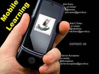 ile
                  John Evans




        ng
                      on twitter
                     @joevans
      ob
                    john.evans@gov.mb.ca

      ni
   M
   ar
                        Rob C Fisher
Le

                        on twitter
                        @robcﬁsher
                       rob.ﬁsher@gov.mb.ca




                       contact us

                Darren Kuropatwa
               on twitter
               @dkuropatwa
               darren.kuropatwa@gov.mb.ca
 