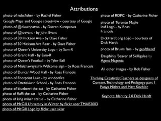 photo of robcﬁsher - by Rachel Fisher
Attributions
All other images - by Rob Fisher
Google Maps and Google streetview - courtesy of Google
photo of @dkuropatwa - by Darren Kuropatwa
photo of @joevans - by John Evans
photo of 30 Hickson Ave - by Dave Fisher
photo of 30 Hickson Ave Rear - by Dave Fisher
photo of Queen’s University Logo - by Sam-R
photo of Grant Hall - by Sam-R
photo of Queen’s Football - by Tyler Ball
photo of Nisichawayasihk Welcome sign - by Ross Francois
photo of Duncan Wood Hall - by Ross Francois
photo of Footprint Lake - by windonﬁre
photo of Otetiskiwin School - by Ross Francois
photo of blueberri the cat - by Catharine Fisher
photo of ﬂufﬁ the cat - by Catharine Fisher
photo of king miner statue - by Catharine Fisher
photo of RDPC - by Catharine Fisher
photo of Toronto Maple
leaf Logo - by Ross
Francois
DickHardt.org Logo - courtesy of
Dick Hardt
photo of Bruins fans - by geoftheref
Dauphin's 'Beaver of Skilligalee by
Agent Magenta
Thinking Creatively:Teachers as designers of
Content,Technology and Pedagogy part 1
Punya Mishra and Matt Koehler
Keynote: Identity 2.0 Dick Hardt
photo of McGill University in Winter by ﬂickr user TMAB2003
photo of McGill Logo by ﬂickr user sklar
 