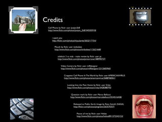 Credits
Cell Phone by ﬂickr user JonJon2k8
http://www.ﬂickr.com/photos/jonjon_2k8/340305918/
Mouth by ﬂickr user timbobee
http://www.ﬂickr.com/photos/timbobee/112621668/
Video Camera by ﬂickr user miffdesigner
http://www.ﬂickr.com/photos/miffdesigner/2312683960/
Crappiest Cell Phone In The World by ﬂickr user AMERICANVIRUS
http://www.ﬂickr.com/photos/americanvirus/3688768361/
Looking Into the Past: Home by ﬂickr user S!nky
http://www.ﬂickr.com/photos/s1nky/3428388793/
Question mark by ﬂickr user Marco Bellucci
http://www.ﬂickr.com/photos/marcobellucci/3534516458/
Released to Public: Earth, Image by Reto Stöckli (NASA)
http://ﬂickr.com/photos/pingnews/263570357/
sidekick 3 vs mda - make review by ﬂickr user pt
http://www.ﬂickr.com/photos/pmtorrone/188990737/
Pieces of me by ﬂickr user Heliøs
http://www.ﬂickr.com/photos/helios89/1373343153/
i want you
http://ﬂickr.com/photos/tripulante/363217704/
 