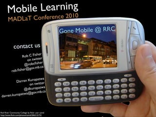 Darren Kuropatwa
on twitter
@dkuropatwa
darren.kuropatwa@gov.mb.ca
Rob C Fisher
on twitter
@robcﬁsher
rob.ﬁsher@gov.mb.ca
contact us
Mobile Learning
MADLaT Conference 2010
Gone Mobile @ RRC
Red River Community College by ﬂickr user camd
http://www.ﬂickr.com/photos/camd/206213172/
 
