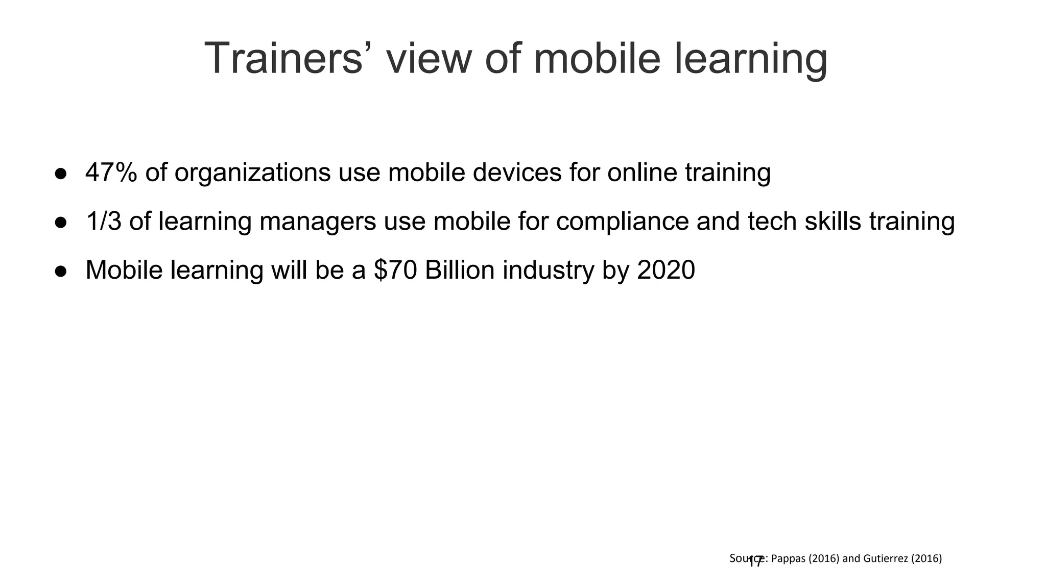 Trainers’ view of mobile learning
17
● 47% of organizations use mobile devices for online training
● 1/3 of learning managers use mobile for compliance and tech skills training
● Mobile learning will be a $70 Billion industry by 2020
Source: Pappas (2016) and Gutierrez (2016)
 