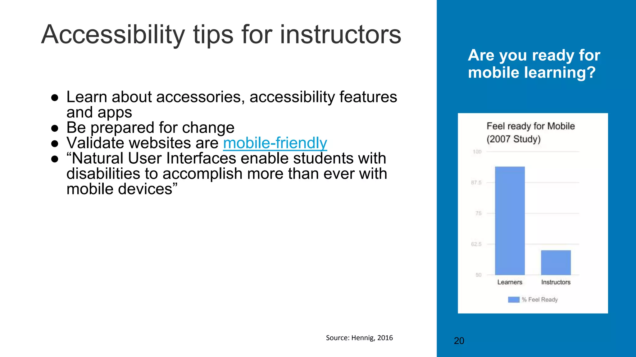 Accessibility tips for instructors
● Learn about accessories, accessibility features
and apps
● Be prepared for change
● Validate websites are mobile-friendly
● “Natural User Interfaces enable students with
disabilities to accomplish more than ever with
mobile devices”
20
Are you ready for
mobile learning?
Source: Hennig, 2016
 