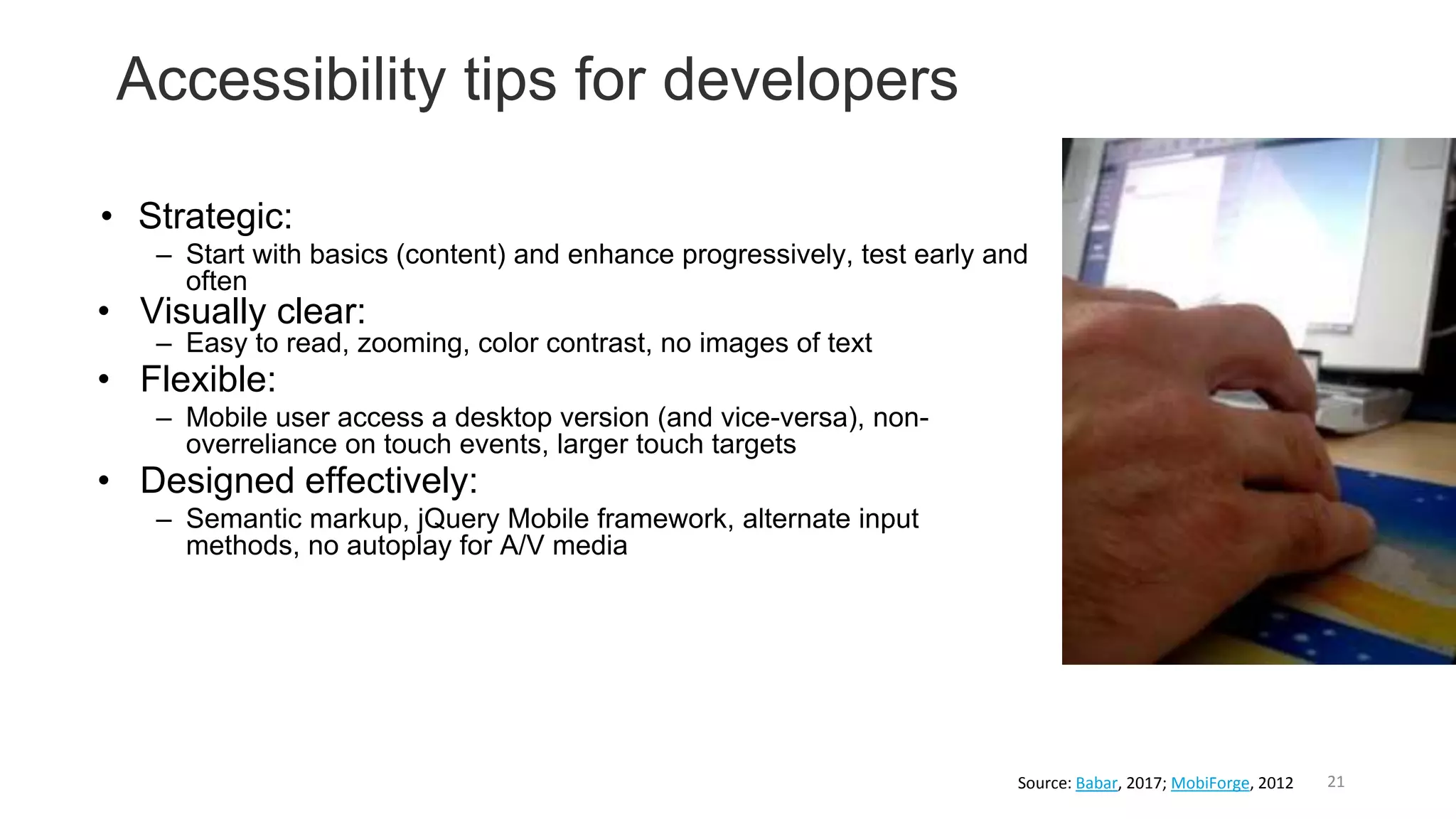 Accessibility tips for developers
21
• Strategic:
– Start with basics (content) and enhance progressively, test early and
often
• Visually clear:
– Easy to read, zooming, color contrast, no images of text
• Flexible:
– Mobile user access a desktop version (and vice-versa), non-
overreliance on touch events, larger touch targets
• Designed effectively:
– Semantic markup, jQuery Mobile framework, alternate input
methods, no autoplay for A/V media
Source: Babar, 2017; MobiForge, 2012
 