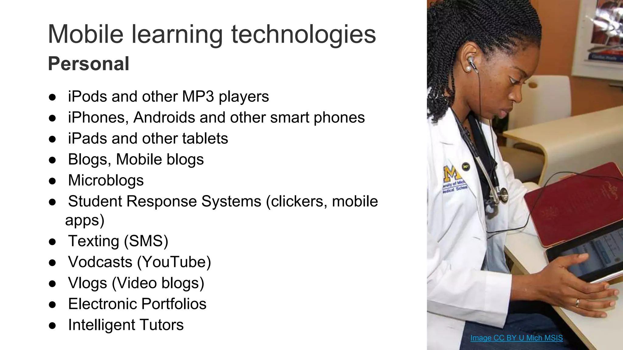 Mobile learning technologies
● iPods and other MP3 players
● iPhones, Androids and other smart phones
● iPads and other tablets
● Blogs, Mobile blogs
● Microblogs
● Student Response Systems (clickers, mobile
apps)
● Texting (SMS)
● Vodcasts (YouTube)
● Vlogs (Video blogs)
● Electronic Portfolios
● Intelligent Tutors 22
Personal
Image CC BY U Mich MSIS
 