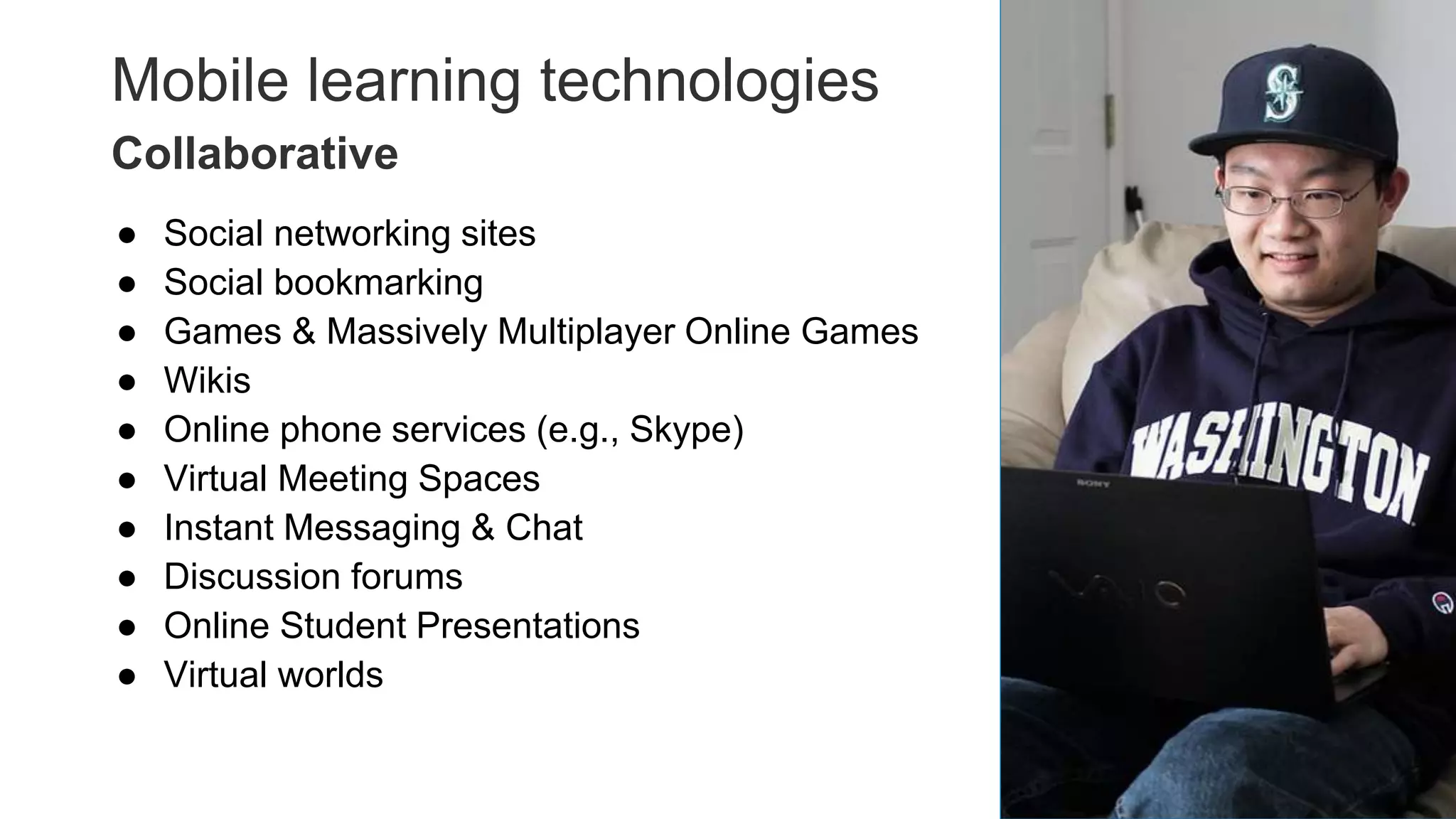 Mobile learning technologies
● Social networking sites
● Social bookmarking
● Games & Massively Multiplayer Online Games
● Wikis
● Online phone services (e.g., Skype)
● Virtual Meeting Spaces
● Instant Messaging & Chat
● Discussion forums
● Online Student Presentations
● Virtual worlds
23
Collaborative
 
