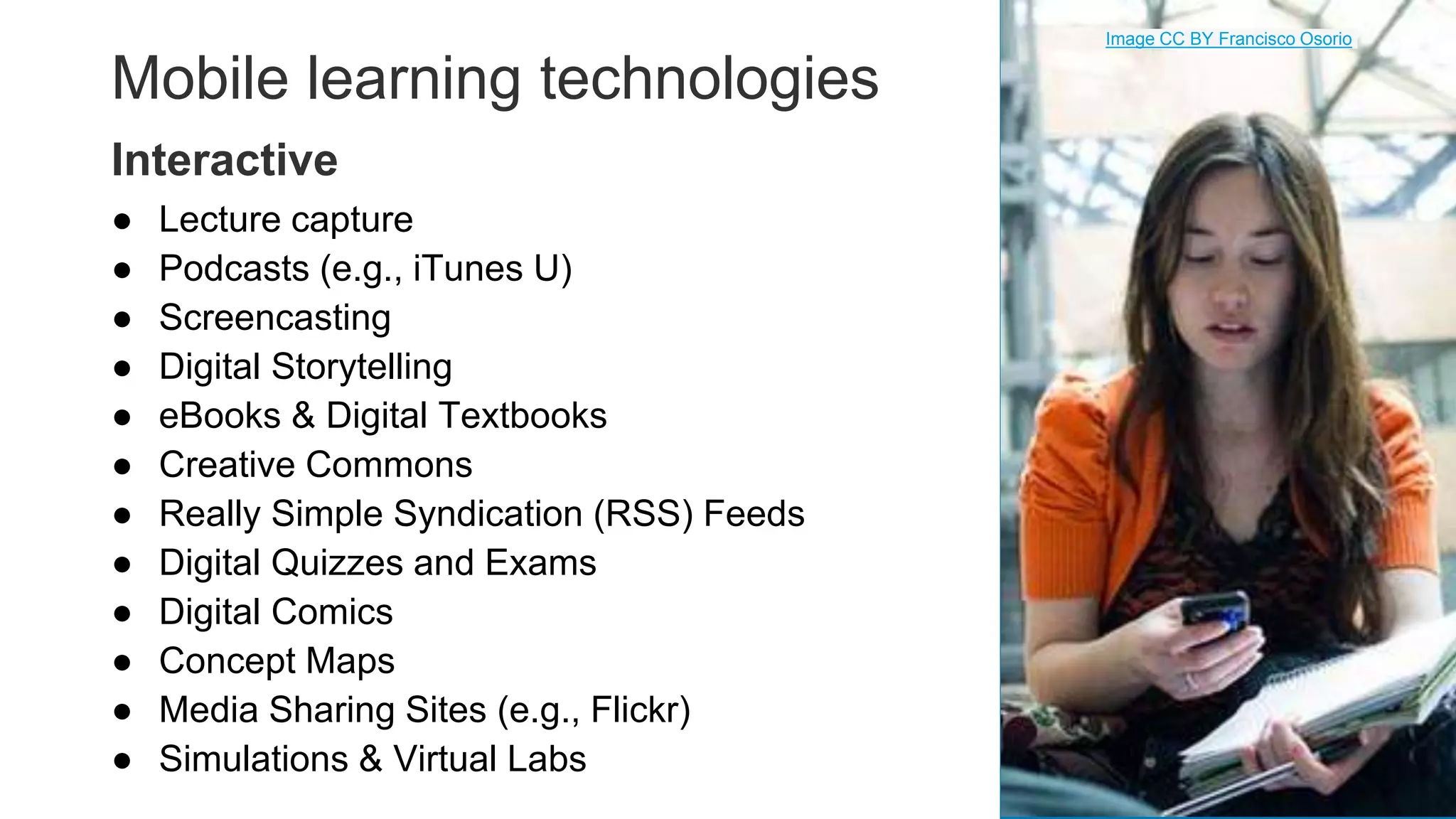 Mobile learning technologies
● Lecture capture
● Podcasts (e.g., iTunes U)
● Screencasting
● Digital Storytelling
● eBooks & Digital Textbooks
● Creative Commons
● Really Simple Syndication (RSS) Feeds
● Digital Quizzes and Exams
● Digital Comics
● Concept Maps
● Media Sharing Sites (e.g., Flickr)
● Simulations & Virtual Labs 24
Interactive
Image CC BY Francisco Osorio
 