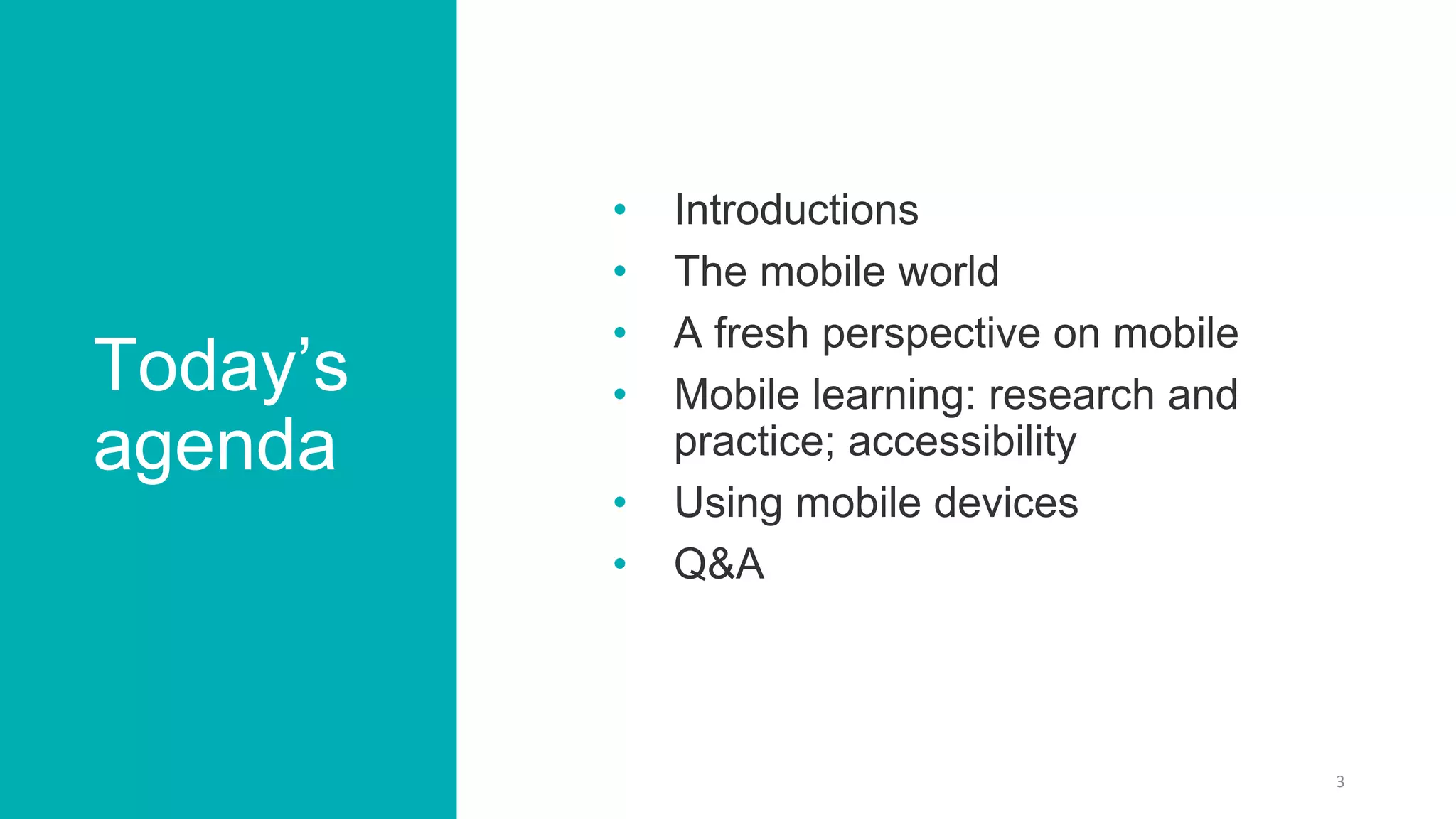 Today’s
agenda
• Introductions
• The mobile world
• A fresh perspective on mobile
• Mobile learning: research and
practice; accessibility
• Using mobile devices
• Q&A
3
 