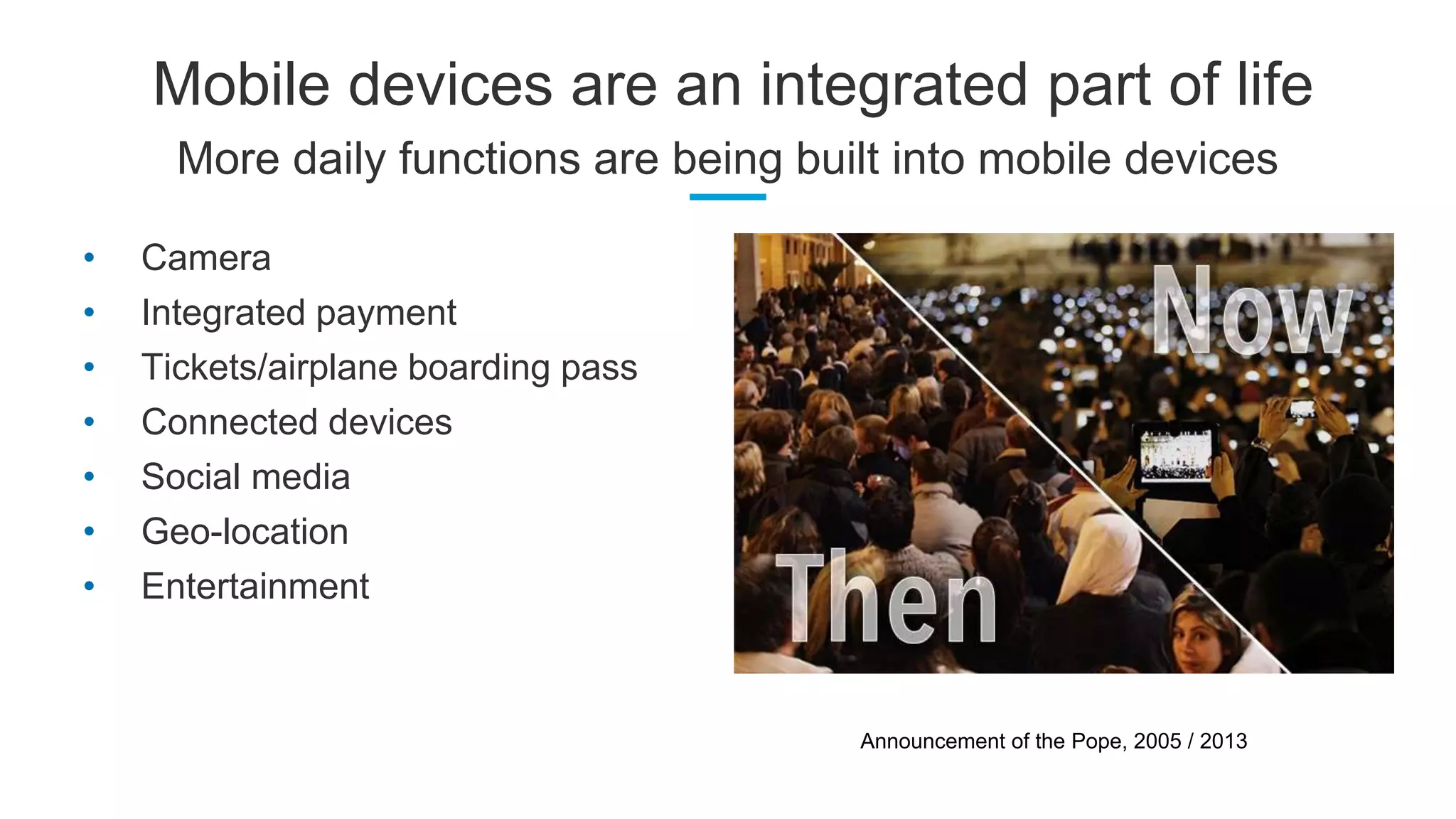 Mobile devices are an integrated part of life
More daily functions are being built into mobile devices
• Camera
• Integrated payment
• Tickets/airplane boarding pass
• Connected devices
• Social media
• Geo-location
• Entertainment
Announcement of the Pope, 2005 / 2013
 